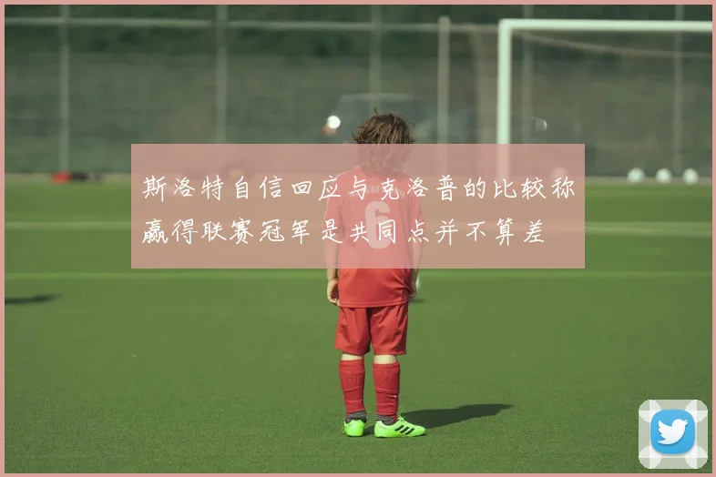 斯洛特自信回应与克洛普的比较称赢得联赛冠军是共同点并不算差