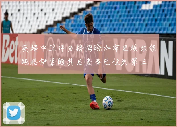 英超中卫评分榜揭晓加布里埃尔领跑格伊紧随其后查洛巴位列第三