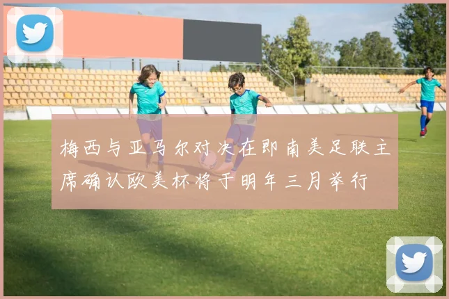 梅西与亚马尔对决在即南美足联主席确认欧美杯将于明年三月举行
