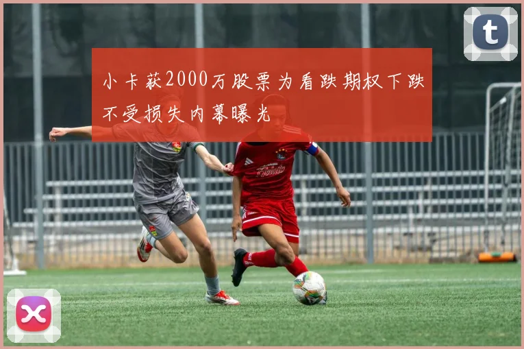 小卡获2000万股票为看跌期权下跌不受损失内幕曝光