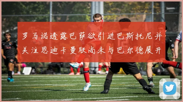 罗马诺透露巴萨欲引进巴斯托尼并关注恩迪卡曼联尚未与巴尔德展开谈判