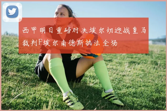 西甲明日重磅对决埃尔切迎战皇马裁判F埃尔南德斯执法全场