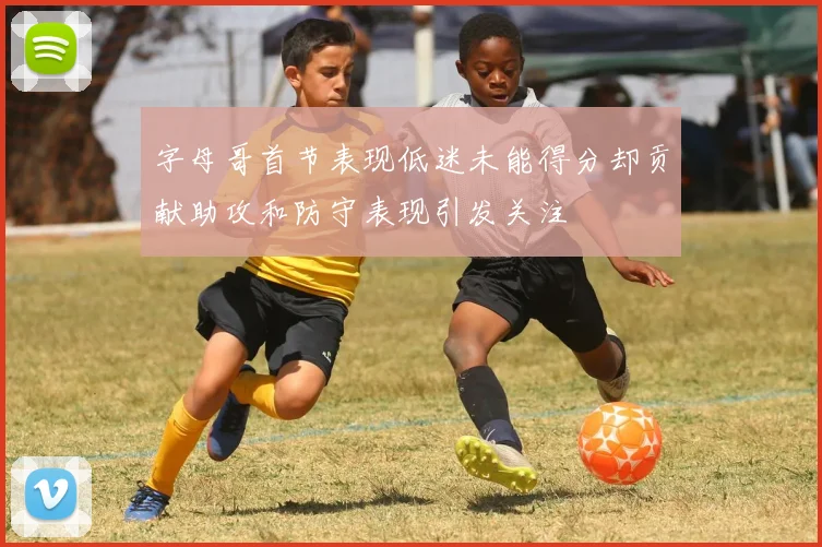 字母哥首节表现低迷未能得分却贡献助攻和防守表现引发关注