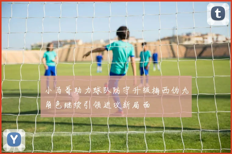 小马哥助力球队防守升级梅西伪九角色继续引领进攻新局面