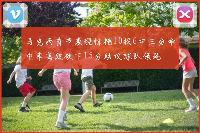 马克西首节表现惊艳10投6中三分命中率高效砍下15分助攻球队领跑