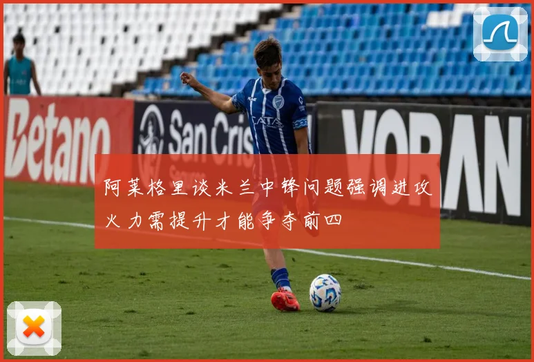 阿莱格里谈米兰中锋问题强调进攻火力需提升才能争夺前四