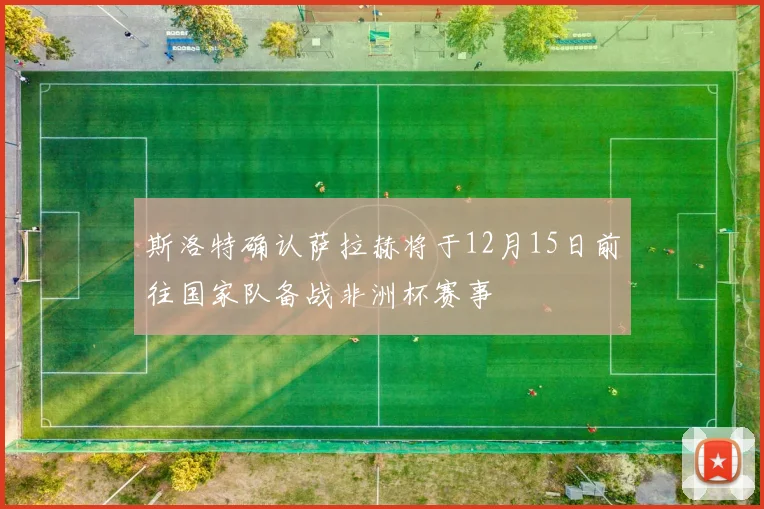 斯洛特确认萨拉赫将于12月15日前往国家队备战非洲杯赛事