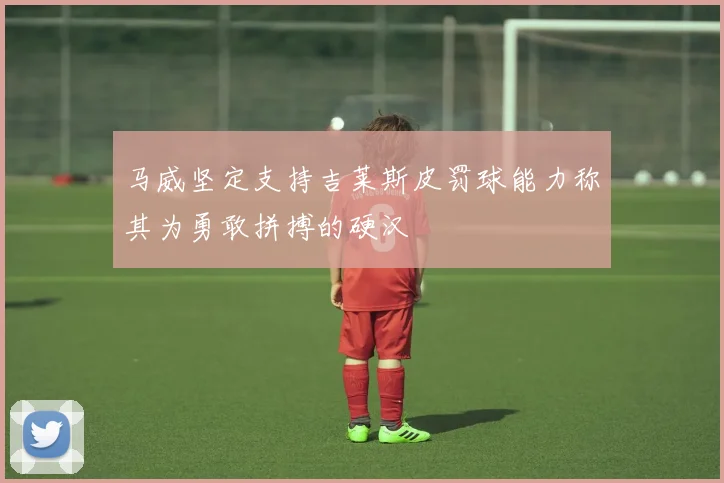 马威坚定支持吉莱斯皮罚球能力称其为勇敢拼搏的硬汉