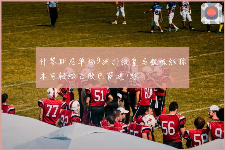 什琴斯尼单场9次扑救皇马教练组称本可轻松击败巴萨进7球