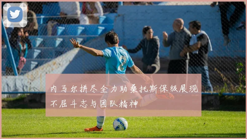 内马尔拼尽全力助桑托斯保级展现不屈斗志与团队精神