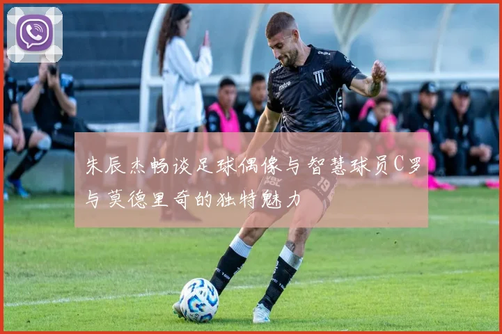 朱辰杰畅谈足球偶像与智慧球员C罗与莫德里奇的独特魅力