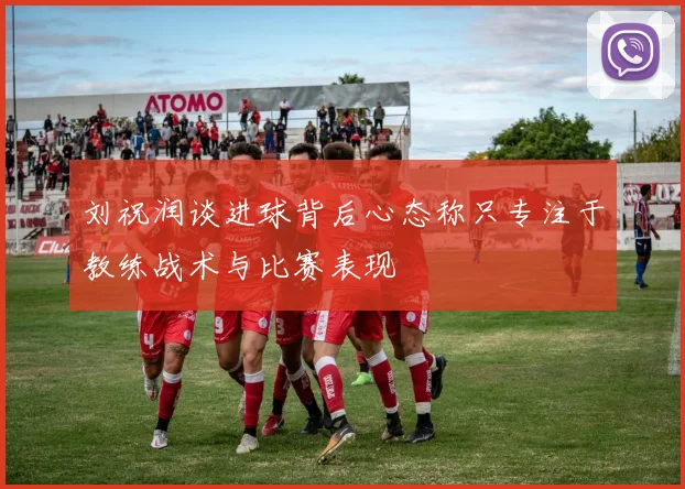刘祝润谈进球背后心态称只专注于教练战术与比赛表现