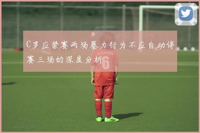 C罗应禁赛两场暴力行为不应自动停赛三场的深度分析